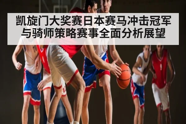 凯旋门大奖赛日本赛马冲击冠军与骑师策略赛事全面分析展望