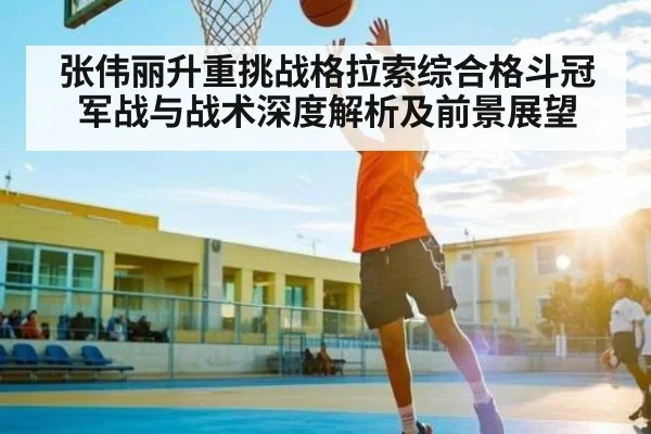 张伟丽升重挑战格拉索综合格斗冠军战与战术深度解析及前景展望