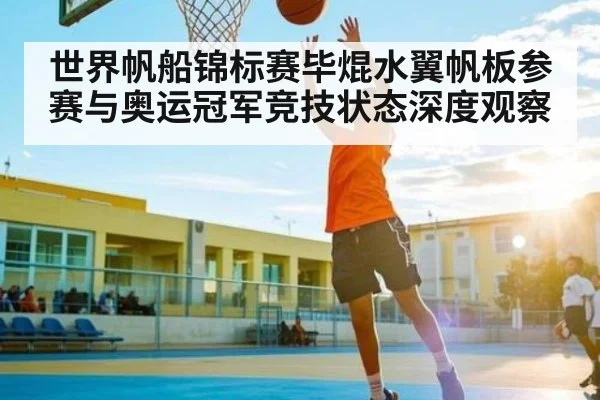 世界帆船锦标赛毕焜水翼帆板参赛与奥运冠军竞技状态深度观察