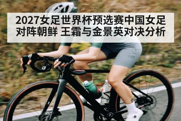 2027女足世界杯预选赛中国女足对阵朝鲜 王霜与金景英对决分析