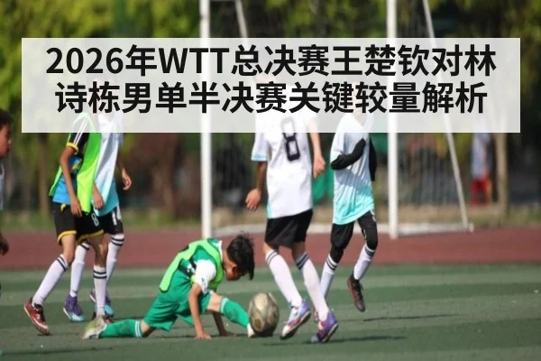 2026年WTT总决赛王楚钦对林诗栋男单半决赛关键较量解析